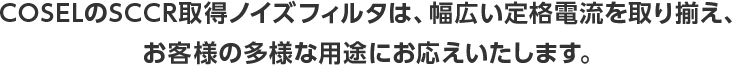 COSELのSCCR取得ノイズフィルタは、幅広い定格電流を取り揃え、お客様の多様な用途にお応えいたします。