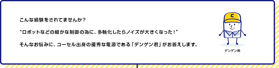 こんな経験をされてませんか？ロボットなどの細かな制御の為に、多軸化したらノイズが大きくなった！そんなお悩みに、コーセル出身の優秀な電源である「デンゲン君」がお答えします。
