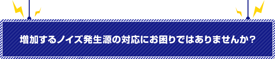 増加するノイズ発生源の対応にお困りではありませんか？