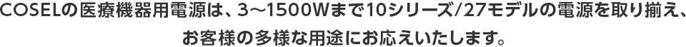 COSELの医療機器用電源は、3～1500Ｗまで10シリーズ/27モデルの電源を取り揃え、お客様の多様な用途にお応えいたします。