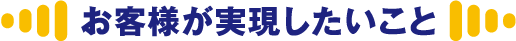 お客様が実現したいこと