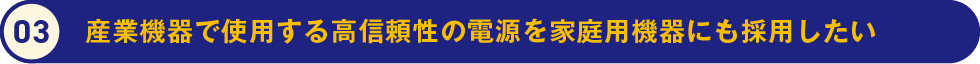 3.産業機器で使用する高信頼性の電源を家庭用機器にも採用したい