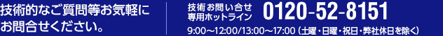 技術的なご質問等お気軽にお問合せください。技術お問い合せ専用ホットライン[tel:0120-52-8151] 9:00～12:00/13:00～17:00（土曜・日曜・祝日・弊社休日を除く）